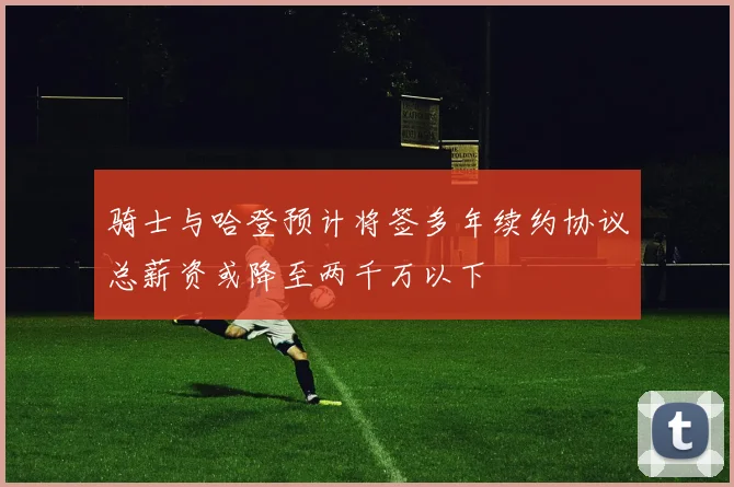 骑士与哈登预计将签多年续约协议总薪资或降至两千万以下