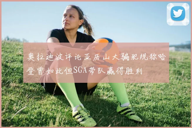 奥拉迪波评论亚历山大骗犯规称哈登曾如此但SGA带队赢得胜利