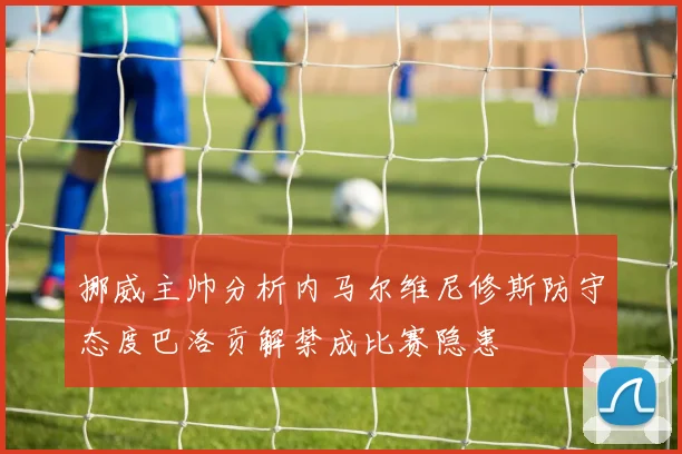 挪威主帅分析内马尔维尼修斯防守态度巴洛贡解禁成比赛隐患