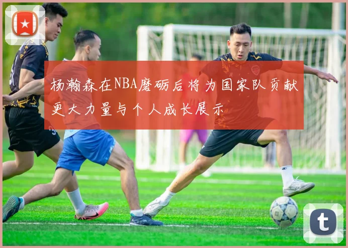 杨瀚森在NBA磨砺后将为国家队贡献更大力量与个人成长展示