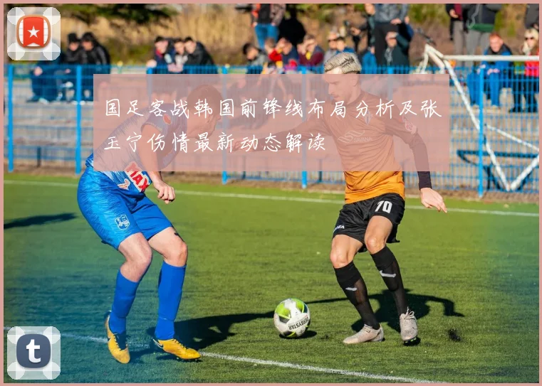 国足客战韩国前锋线布局分析及张玉宁伤情最新动态解读