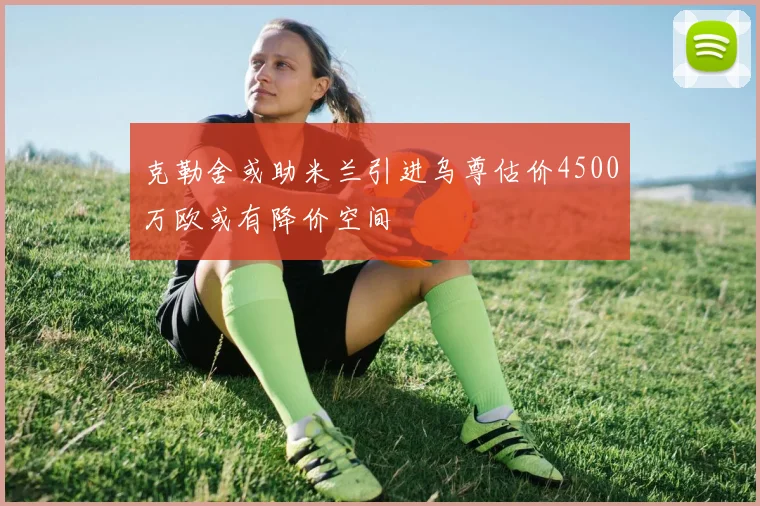 克勒舍或助米兰引进乌尊估价4500万欧或有降价空间